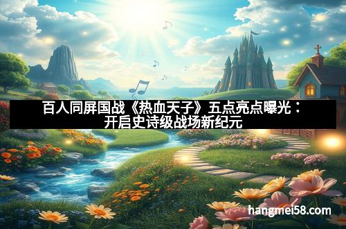 百人同屏国战《热血天子》五点亮点曝光：开启史诗级战场新纪元