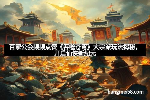 百家公会频频点赞《吞噬苍穹》大宗派玩法揭秘，开启仙侠新纪元